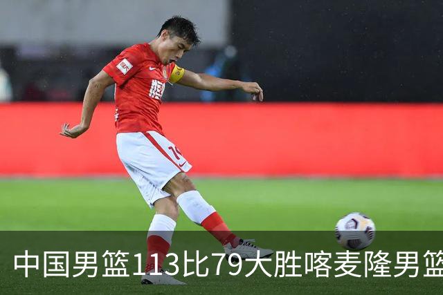 中国男篮113比79大胜喀麦隆男篮